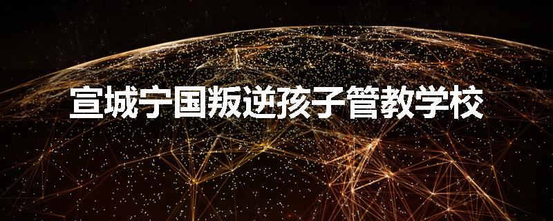 宣城宁国叛逆孩子管教学校