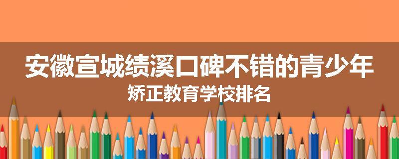 安徽宣城绩溪口碑不错的青少年矫正教育学校排名