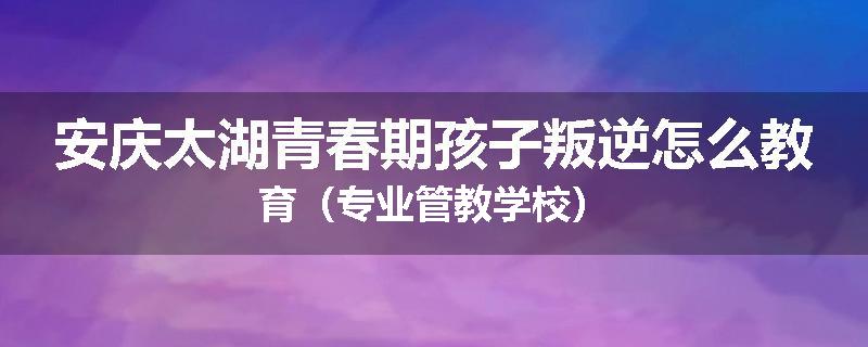 安庆太湖青春期孩子叛逆怎么教育（专业管教学校）