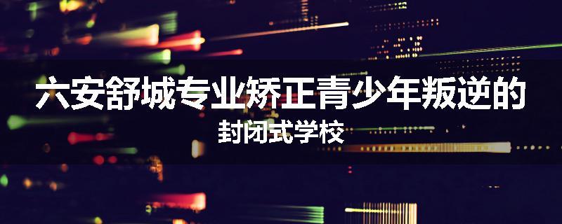 六安舒城专业矫正青少年叛逆的封闭式学校