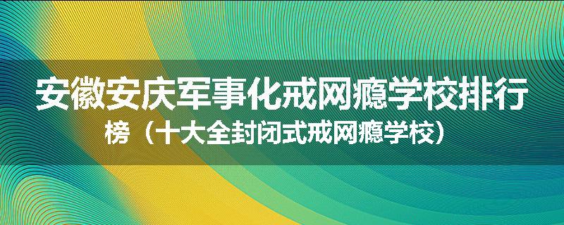 安徽安庆军事化戒网瘾学校排行榜（十大全封闭式戒网瘾学校）