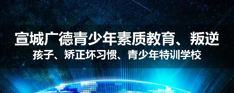 宣城广德青少年素质教育、叛逆孩子、矫正坏习惯、青少年特训学校