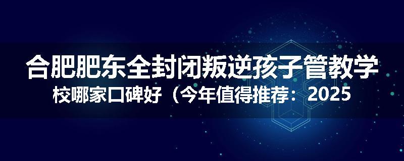 合肥肥东全封闭叛逆孩子管教学校哪家口碑好（今年值得推荐：2025已更新）
