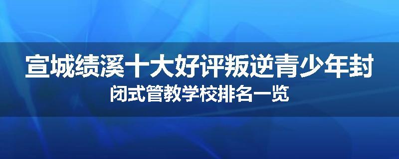 宣城绩溪十大好评叛逆青少年封闭式管教学校排名一览