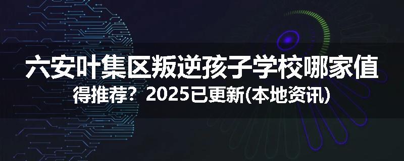 六安叶集区叛逆孩子学校哪家值得推荐？2025已更新(本地资讯)