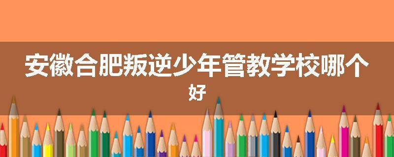 安徽合肥叛逆少年管教学校哪个好