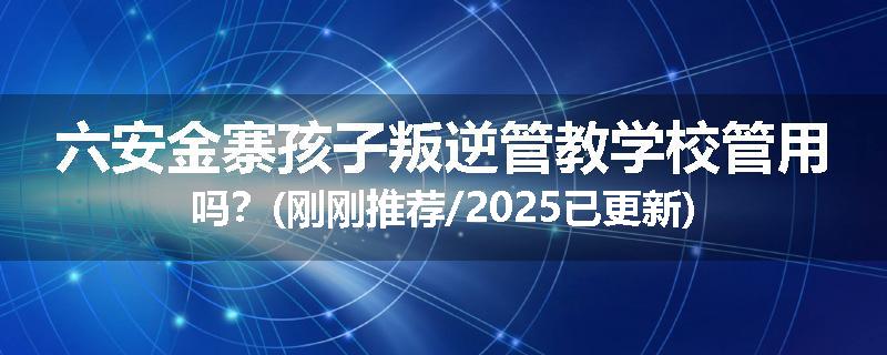 六安金寨孩子叛逆管教学校管用吗？(刚刚推荐/2025已更新)