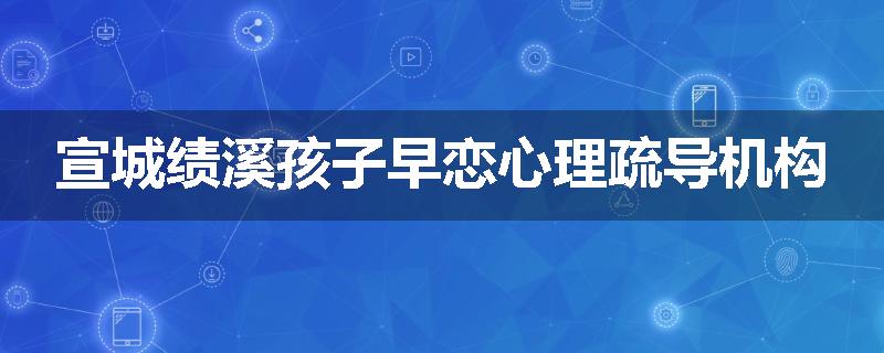 宣城绩溪孩子早恋心理疏导机构