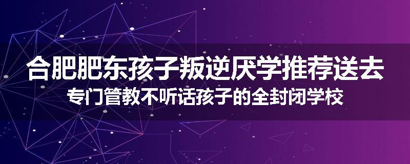 合肥肥东孩子叛逆厌学推荐送去专门管教不听话孩子的全封闭学校