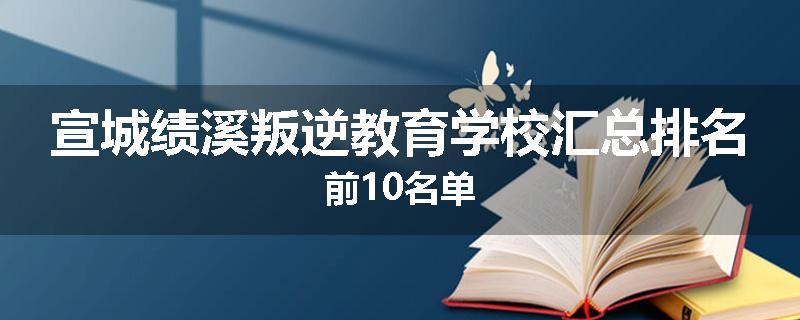 宣城绩溪叛逆教育学校汇总排名前10名单