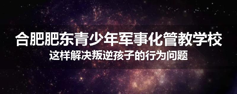 合肥肥东青少年军事化管教学校这样解决叛逆孩子的行为问题