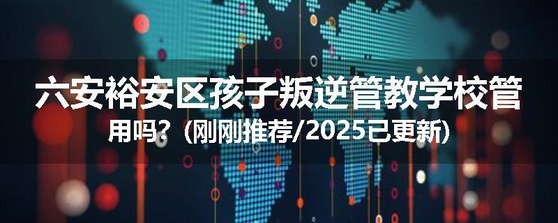 六安裕安区孩子叛逆管教学校管用吗？(刚刚推荐/2025已更新)
