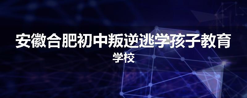 安徽合肥初中叛逆逃学孩子教育学校