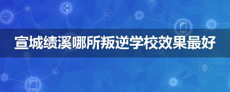 宣城绩溪哪所叛逆学校效果最好