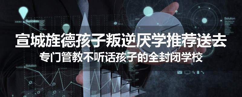 宣城旌德孩子叛逆厌学推荐送去专门管教不听话孩子的全封闭学校