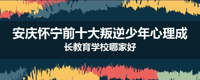 安庆怀宁前十大叛逆少年心理成长教育学校哪家好