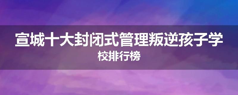 宣城十大封闭式管理叛逆孩子学校排行榜