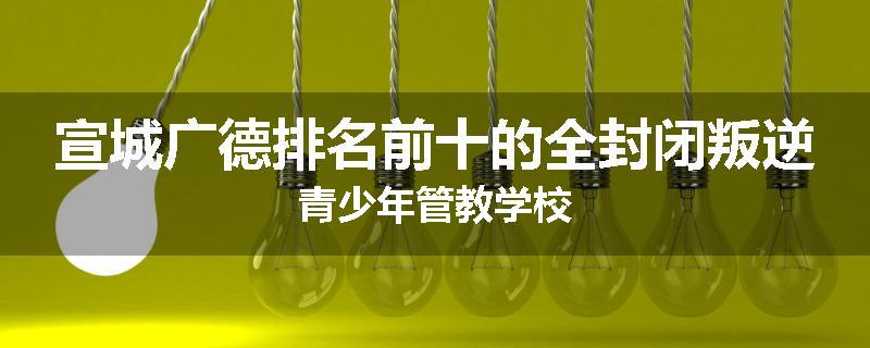 宣城广德排名前十的全封闭叛逆青少年管教学校