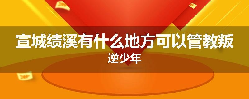 宣城绩溪有什么地方可以管教叛逆少年