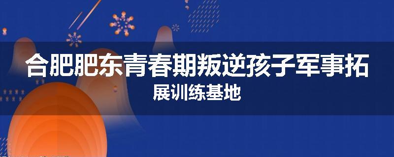 合肥肥东青春期叛逆孩子军事拓展训练基地