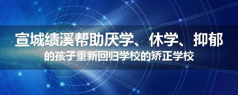 宣城绩溪帮助厌学、休学、抑郁的孩子重新回归学校的矫正学校