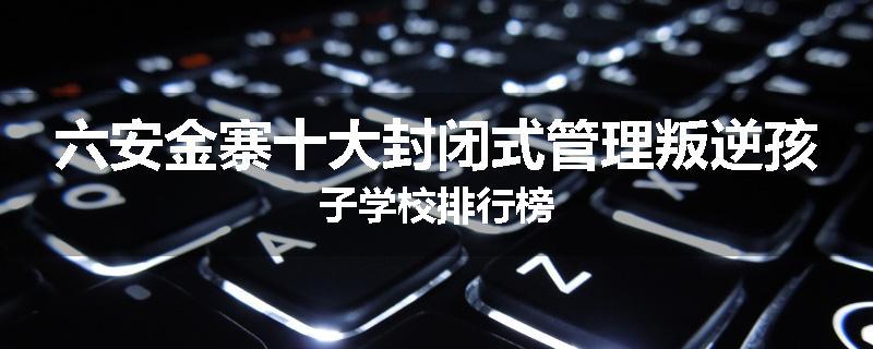 六安金寨十大封闭式管理叛逆孩子学校排行榜
