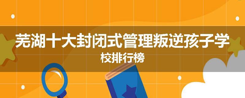 芜湖十大封闭式管理叛逆孩子学校排行榜