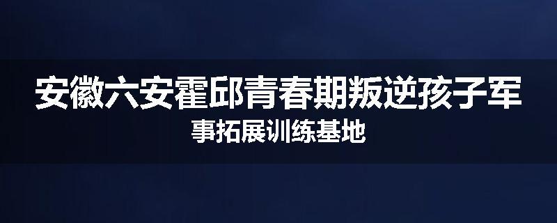 安徽六安霍邱青春期叛逆孩子军事拓展训练基地