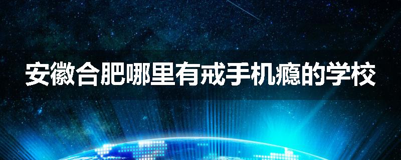 安徽合肥哪里有戒手机瘾的学校