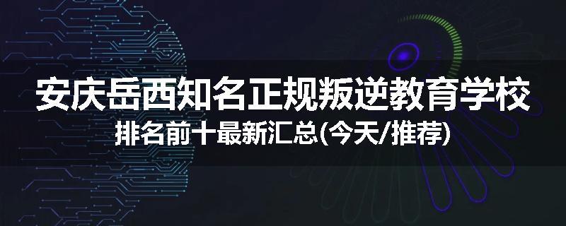 安庆岳西知名正规叛逆教育学校排名前十最新汇总(今天/推荐)