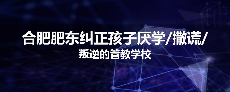 合肥肥东纠正孩子厌学/撒谎/叛逆的管教学校