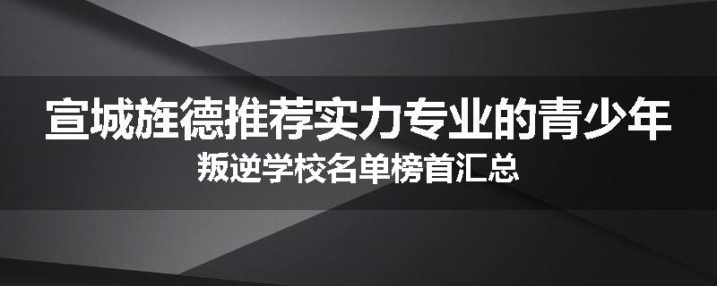宣城旌德推荐实力专业的青少年叛逆学校名单榜首汇总