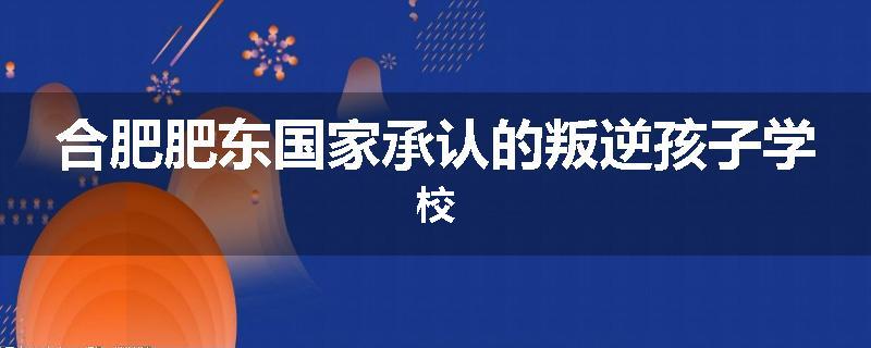 合肥肥东国家承认的叛逆孩子学校
