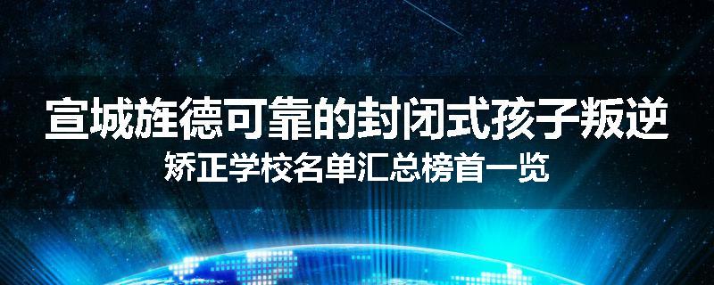 宣城旌德可靠的封闭式孩子叛逆矫正学校名单汇总榜首一览
