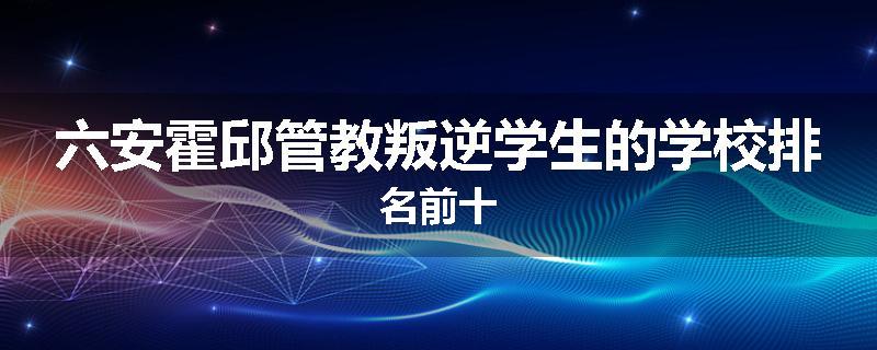 六安霍邱管教叛逆学生的学校排名前十
