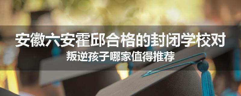 安徽六安霍邱合格的封闭学校对叛逆孩子哪家值得推荐