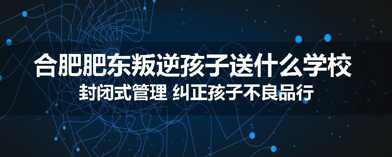 合肥肥东叛逆孩子送什么学校 封闭式管理 纠正孩子不良品行