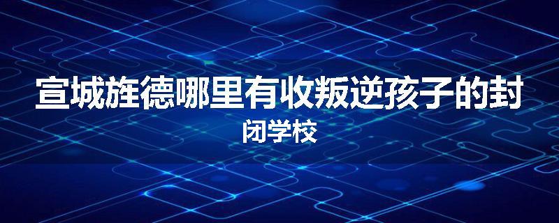 宣城旌德哪里有收叛逆孩子的封闭学校