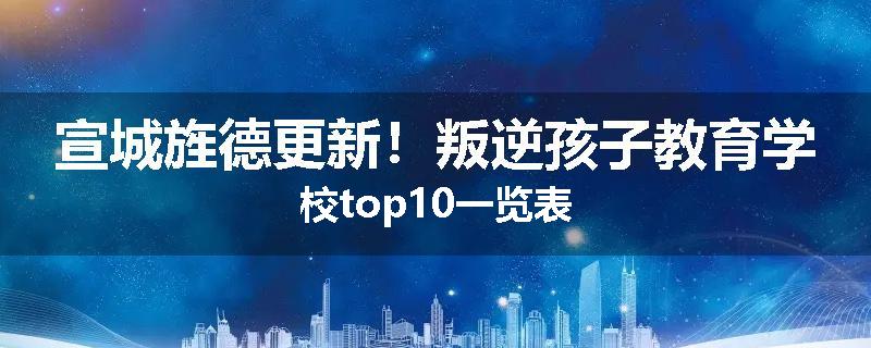 宣城旌德更新！叛逆孩子教育学校top10一览表