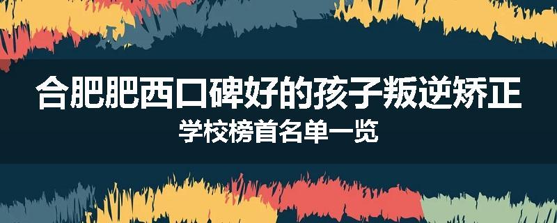 合肥肥西口碑好的孩子叛逆矫正学校榜首名单一览