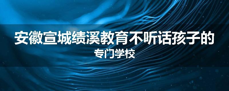安徽宣城绩溪教育不听话孩子的专门学校