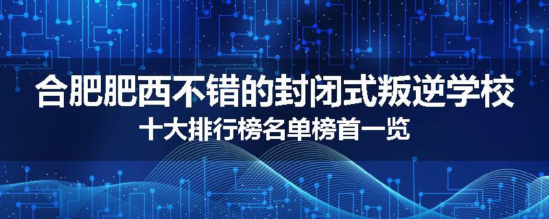 合肥肥西不错的封闭式叛逆学校十大排行榜名单榜首一览