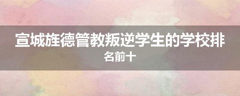 宣城旌德管教叛逆学生的学校排名前十