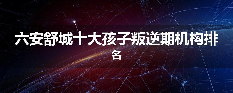 六安舒城十大孩子叛逆期机构排名