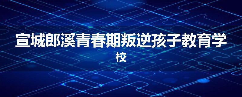 宣城郎溪青春期叛逆孩子教育学校