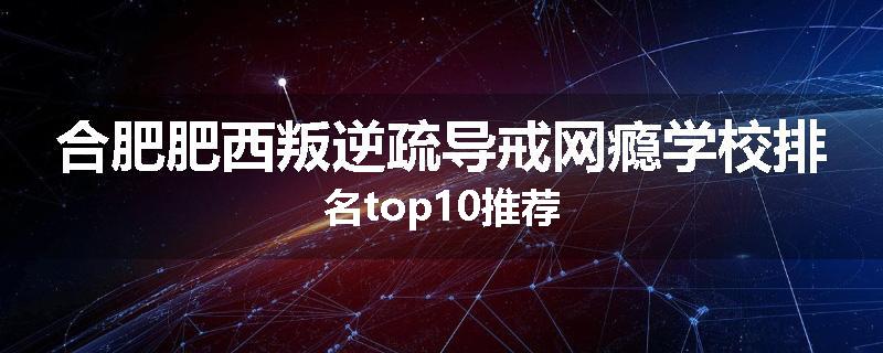 合肥肥西叛逆疏导戒网瘾学校排名top10推荐