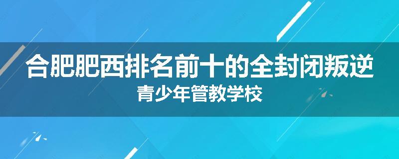 合肥肥西排名前十的全封闭叛逆青少年管教学校