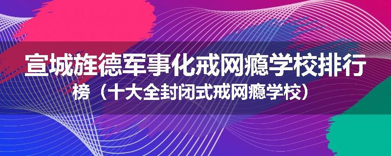 宣城旌德军事化戒网瘾学校排行榜（十大全封闭式戒网瘾学校）