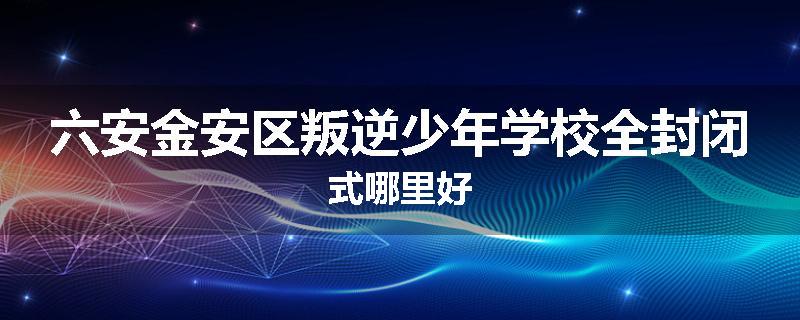 六安金安区叛逆少年学校全封闭式哪里好