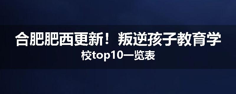 合肥肥西更新！叛逆孩子教育学校top10一览表